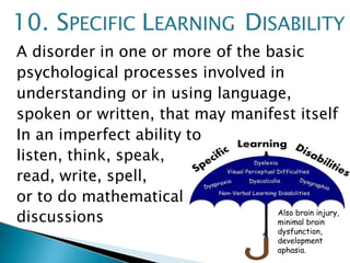 A disorder in one or more of the basic
psychological processes involved in
understanding or in using language,
spoken or written, that may manifest itself
In an imperfect ability to
listen, think, speak,
read, write, spell,
or to do mathematical
discussions
10. SPECIFIC LEARNING DISABILITY
Also brain injury,
minimal brain
dysfunction,
development
aphasia.
 