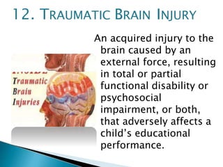 An acquired injury to the
brain caused by an
external force, resulting
in total or partial
functional disability or
psychosocial
impairment, or both,
that adversely affects a
child’s educational
performance.
12. TRAUMATIC BRAIN INJURY
 