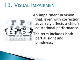 An impairment in vision
that, even with correction
adversely affects a child’s
educational performance.
The term includes both
partial sight and
blindness.
13. VISUAL IMPAIRMENT
 