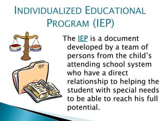 The IEP is a document
developed by a team of
persons from the child’s
attending school system
who have a direct
relationship to helping the
student with special needs
to be able to reach his full
potential.
INDIVIDUALIZED EDUCATIONAL
PROGRAM (IEP)
 
