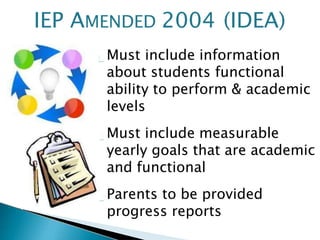 Must include information
about students functional
ability to perform & academic
levels
Must include measurable
yearly goals that are academic
and functional
Parents to be provided
progress reports
IEP AMENDED 2004 (IDEA)
 
