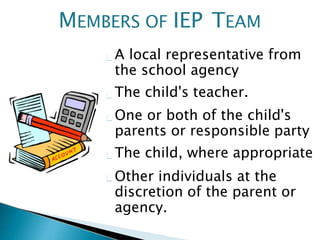 A local representative from
the school agency
The child's teacher.
One or both of the child's
parents or responsible party
The child, where appropriate
Other individuals at the
discretion of the parent or
agency.
MEMBERS OF IEP TEAM
 