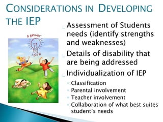 Assessment of Students
needs (identify strengths
and weaknesses)
Details of disability that
are being addressed
Individualization of IEP
◦ Classification
◦ Parental involvement
◦ Teacher involvement
◦ Collaboration of what best suites
student’s needs
CONSIDERATIONS IN DEVELOPING
THE IEP
 