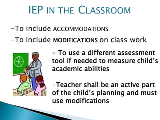 -To include ACCOMMODATIONS
-To include MODIFICATIONS on class work
- To use a different assessment
tool if needed to measure child’s
academic abilities
-Teacher shall be an active part
of the child’s planning and must
use modifications
IEP IN THE CLASSROOM
 