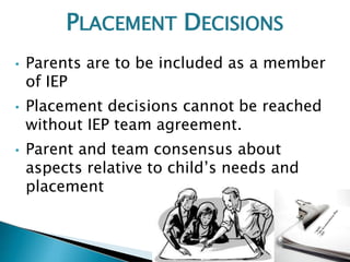 • Parents are to be included as a member
of IEP
• Placement decisions cannot be reached
without IEP team agreement.
• Parent and team consensus about
aspects relative to child’s needs and
placement
PLACEMENT DECISIONS
 