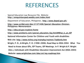 Special Education Law Resource File. Website:
http://emquinlansped.weebly.com/index.html
Department of Education, Philippines. http://www.deped.gov.ph/
http://www.scribd.com/doc/21371406/Special-Education-Division-
Philippines-Memorandum
http://idea.ed.gov/explore/home
http://www.annikeris.com/special_education_faq.html#What_is_an_IEP
National Information Center for Children and Youth with disabilities
Web site: http://www.nichcy.org/trainpkg/traintxt/7addonly.htm
Wright, P. D., & Wright, P. D. (1998-2006). Road Map to IDEA 2004: What You
Need to Know about IEPs, IEP Teams, IEP Meetings. In P. Wright & P. Wright
(Eds.), Individuals with Disabilities Education Improvement Act (IDEA 2004)
Website: www.wrightslaw.com/idea/art/iep.roadmap.htm
REFERENCES
 