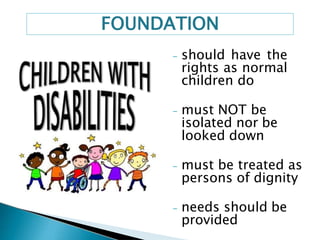 - should have the
rights as normal
children do
- must NOT be
isolated nor be
looked down
- must be treated as
persons of dignity
- needs should be
provided
FOUNDATION
 