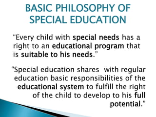 “Every child with special needs has a
right to an educational program that
is suitable to his needs.”
“Special education shares with regular
education basic responsibilities of the
educational system to fulfill the right
of the child to develop to his full
potential.”
BASIC PHILOSOPHY OF
SPECIAL EDUCATION
 