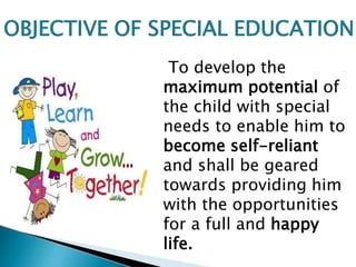 To develop the
maximum potential of
the child with special
needs to enable him to
become self-reliant
and shall be geared
towards providing him
with the opportunities
for a full and happy
life.
OBJECTIVE OF SPECIAL EDUCATION
 