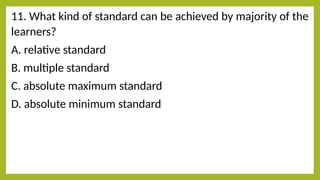 11. What kind of standard can be achieved by majority of the
learners?
A. relative standard
B. multiple standard
C. absolute maximum standard
D. absolute minimum standard
 
