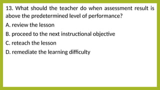 13. What should the teacher do when assessment result is
above the predetermined level of performance?
A. review the lesson
B. proceed to the next instructional objective
C. reteach the lesson
D. remediate the learning difficulty
 