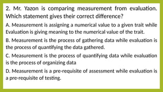 2. Mr. Yazon is comparing measurement from evaluation.
Which statement gives their correct difference?
A. Measurement is assigning a numerical value to a given trait while
Evaluation is giving meaning to the numerical value of the trait.
B. Measurement is the process of gathering data while evaluation is
the process of quantifying the data gathered.
C. Measurement is the process of quantifying data while evaluation
is the process of organizing data
D. Measurement is a pre-requisite of assessment while evaluation is
a pre-requisite of testing.
 