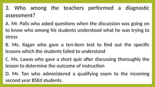 3. Who among the teachers performed a diagnostic
assessment?
A. Mr. Palis who asked questions when the discussion was going on
to know who among his students understood what he was trying to
stress
B. Ms. Ilagan who gave a ten-item test to find out the specific
lessons which the students failed to understand
C. Ms. Lawas who gave a short quiz after discussing thoroughly the
lesson to determine the outcome of instruction
D. Mr. Tan who administered a qualifying exam to the incoming
second year BSEd students.
 