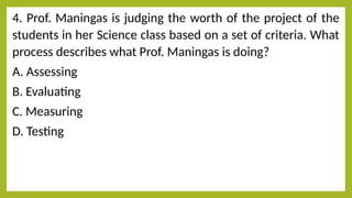 4. Prof. Maningas is judging the worth of the project of the
students in her Science class based on a set of criteria. What
process describes what Prof. Maningas is doing?
A. Assessing
B. Evaluating
C. Measuring
D. Testing
 