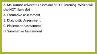 6. Ms. Ramos advocates assessment FOR learning. Which will
she NOT likely do?
A. Formative Assessment
B. Diagnostic Assessment
C. Placement Assessment
D. Summative Assessment
 