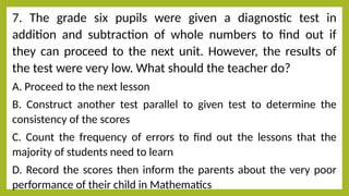 7. The grade six pupils were given a diagnostic test in
addition and subtraction of whole numbers to find out if
they can proceed to the next unit. However, the results of
the test were very low. What should the teacher do?
A. Proceed to the next lesson
B. Construct another test parallel to given test to determine the
consistency of the scores
C. Count the frequency of errors to find out the lessons that the
majority of students need to learn
D. Record the scores then inform the parents about the very poor
performance of their child in Mathematics
 