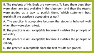8. The students of Mr. Engle are very noisy. To keep them busy, they
were given any test available in the classroom and then the results
were graded as a way to punish them. Which statement best
explains if the practice is acceptable or not?
A. The practice is acceptable because the students behaved well
when they were given a test.
В. The practice is not acceptable because it violates the principle of
reliability.
С. The practice is not acceptable because it violates the principle of
validity.
D. The practice is acceptable since the test results are graded.
 