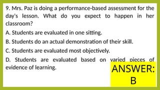 9. Mrs. Paz is doing a performance-based assessment for the
day's lesson. What do you expect to happen in her
classroom?
A. Students are evaluated in one sitting.
B. Students do an actual demonstration of their skill.
C. Students are evaluated most objectively.
D. Students are evaluated based on varied pieces of
evidence of learning. ANSWER:
B
 