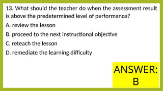 13. What should the teacher do when the assessment result
is above the predetermined level of performance?
A. review the lesson
B. proceed to the next instructional objective
C. reteach the lesson
D. remediate the learning difficulty
ANSWER:
B
 