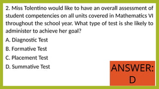 2. Miss Tolentino would like to have an overall assessment of
student competencies on all units covered in Mathematics VI
throughout the school year. What type of test is she likely to
administer to achieve her goal?
A. Diagnostic Test
B. Formative Test
C. Placement Test
D. Summative Test ANSWER:
D
 