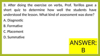 3. After doing the exercise on verbs, Prof. Torillos gave a
short quiz to determine how well the students have
understood the lesson. What kind of assessment was done?
A. Diagnostic
B. Formative
C. Placement
D. Summative
ANSWER:
B
 