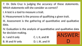 7. Dr. Dela Cruz is judging the accuracy of these statements.
Which statements will she consider as correct?
I. A test is a tool to measure a trait.
II. Measurement is the process of qualifying a given trait.
III. Assessment is the gathering of quantitative and qualitative
data.
IV. Evaluation is the analysis of quantitative and qualitative data
for decision-making.
A. I and II only C. I, II, and III
B. III and IV only D. I, III, and IV
ANSWER:
D
 