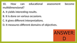 10. How can educational assessment become
multidimensional?
A. It yields interesting results.
B. It is done on various occasions.
C. It gives different interpretations.
D. It measures different domains of objectives.
ANSWER:
D
 