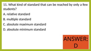 11. What kind of standard that can be reached by only a few
students?
A. relative standard
B. multiple standard
C. absolute maximum standard
D. absolute minimum standard
ANSWER:
D
 
