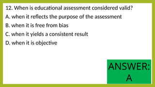 12. When is educational assessment considered valid?
A. when it reflects the purpose of the assessment
B. when it is free from bias
C. when it yields a consistent result
D. when it is objective
ANSWER:
A
 