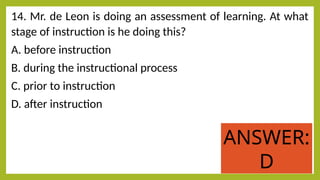 14. Mr. de Leon is doing an assessment of learning. At what
stage of instruction is he doing this?
A. before instruction
B. during the instructional process
C. prior to instruction
D. after instruction
ANSWER:
D
 