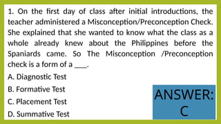 1. On the first day of class after initial introductions, the
teacher administered a Misconception/Preconception Check.
She explained that she wanted to know what the class as a
whole already knew about the Philippines before the
Spaniards came. So The Misconception /Preconception
check is a form of a ___.
A. Diagnostic Test
B. Formative Test
C. Placement Test
D. Summative Test
ANSWER:
C
 