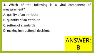 4. Which of the following is a vital component of
measurement?
A. quality of an attribute
B. quantity of an attribute
C. setting of standards
D. making instructional decisions
ANSWER:
B
 