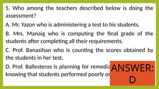 5. Who among the teachers described below is doing the
assessment?
A. Mr. Yazon who is administering a test to his students.
B. Mrs. Manaig who is computing the final grade of the
students after completing all their requirements.
C. Prof. Banasihan who is counting the scores obtained by
the students in her test.
D. Prof. Ballesteros is planning for remedial instruction after
knowing that students performed poorly on her test.
ANSWER:
D
 