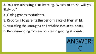 6. You are assessing FOR learning. Which of these will you
likely do?
A. Giving grades to students.
B. Reporting to parents the performance of their child.
C. Assessing the strengths and weaknesses of students.
D. Recommending for new policies in grading students.
ANSWER:
C
 
