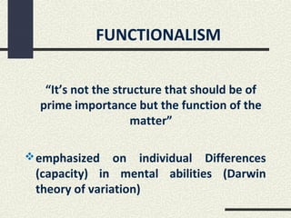 FUNCTIONALISM


   “It’s not the structure that should be of
  prime importance but the function of the
                    matter”

 emphasized    on individual Differences
 (capacity) in mental abilities (Darwin
 theory of variation)
 