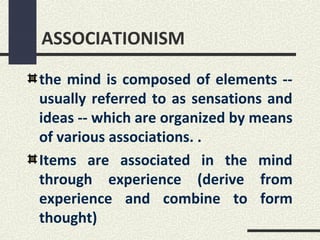 ASSOCIATIONISM

the mind is composed of elements --
usually referred to as sensations and
ideas -- which are organized by means
of various associations. .
Items are associated in the mind
through experience (derive from
experience and combine to form
thought)
 