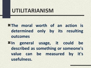 UTILITARIANISM

The moral worth of an action is
determined only by its resulting
outcomes
In general usage, it could be
described as something or someone's
value can be measured by it's
usefulness.
 