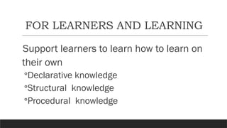 FOR LEARNERS AND LEARNING
Support learners to learn how to learn on
their own
◦Declarative knowledge
◦Structural knowledge
◦Procedural knowledge
 