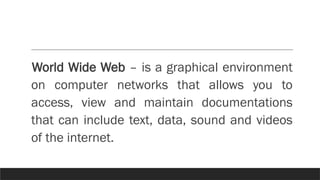 World Wide Web – is a graphical environment
on computer networks that allows you to
access, view and maintain documentations
that can include text, data, sound and videos
of the internet.
 