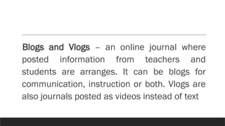 Blogs and Vlogs – an online journal where
posted information from teachers and
students are arranges. It can be blogs for
communication, instruction or both. Vlogs are
also journals posted as videos instead of text
 