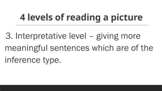 4 levels of reading a picture
3. Interpretative level – giving more
meaningful sentences which are of the
inference type.
 