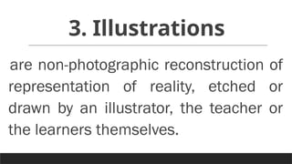 3. Illustrations
are non-photographic reconstruction of
representation of reality, etched or
drawn by an illustrator, the teacher or
the learners themselves.
 