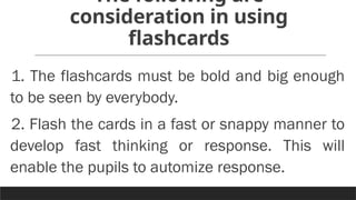 The following are
consideration in using
flashcards
1. The flashcards must be bold and big enough
to be seen by everybody.
2. Flash the cards in a fast or snappy manner to
develop fast thinking or response. This will
enable the pupils to automize response.
 