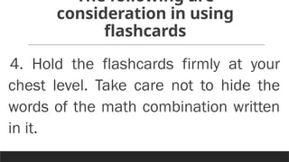 The following are
consideration in using
flashcards
4. Hold the flashcards firmly at your
chest level. Take care not to hide the
words of the math combination written
in it.
 