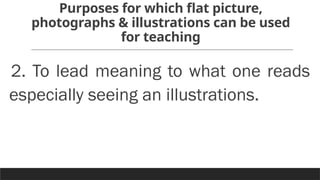 Purposes for which flat picture,
photographs & illustrations can be used
for teaching
2. To lead meaning to what one reads
especially seeing an illustrations.
 