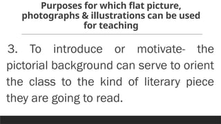 Purposes for which flat picture,
photographs & illustrations can be used
for teaching
3. To introduce or motivate- the
pictorial background can serve to orient
the class to the kind of literary piece
they are going to read.
 