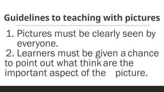 Guidelines to teaching with pictures
1. Pictures must be clearly seen by
everyone.
2. Learners must be given a chance
to point out what thinkare the
important aspect of the picture.
 