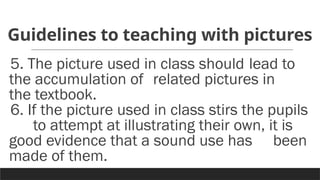 Guidelines to teaching with pictures
5. The picture used in class should lead to
the accumulation of related pictures in
the textbook.
6. If the picture used in class stirs the pupils
to attempt at illustrating their own, it is
good evidence that a sound use has been
made of them.
 