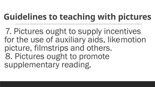 Guidelines to teaching with pictures
7. Pictures ought to supply incentives
for the use of auxiliary aids, likemotion
picture, filmstrips and others.
8. Pictures ought to promote
supplementary reading.
 