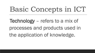 Basic Concepts in ICT
Technology – refers to a mix of
processes and products used in
the application of knowledge.
 